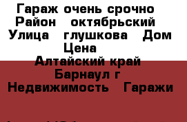 Гараж очень срочно › Район ­ октябрьский › Улица ­ глушкова › Дом ­ 36 › Цена ­ 30 000 - Алтайский край, Барнаул г. Недвижимость » Гаражи   